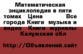 Математическая энциклопедия в пяти томах › Цена ­ 1 000 - Все города Книги, музыка и видео » Книги, журналы   . Калужская обл.